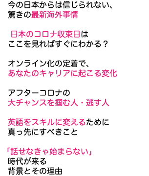 　今の日本からは信じられない、 驚きの最新海外事情 日本のコロナ収束日は ここを見ればすぐにわかる？ オンライン化の定着で、 あなたのキャリアに起こる変化 アフターコロナの 大チャンスを掴む人・逃す人 英語をスキルに変えるために 真っ先にすべきこと 「話せなきゃ始まらない」 時代が来る 背景とその理由