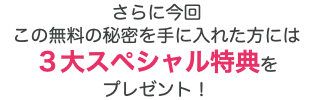 さらに今回 この無料の秘密を手に入れた方には ３大スペシャル特典を プレゼント！